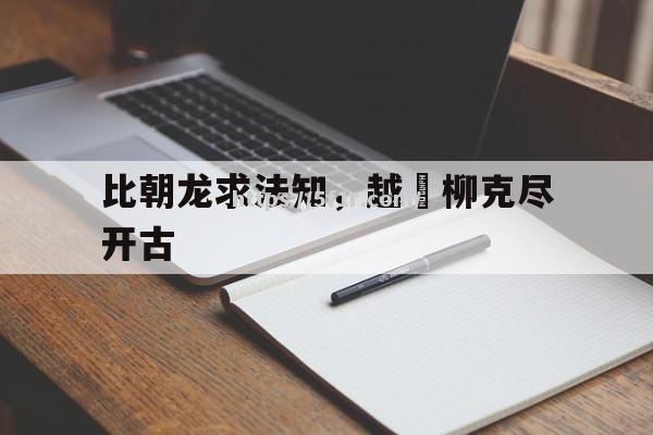 比朝龙求法知，越庫柳克尽开古